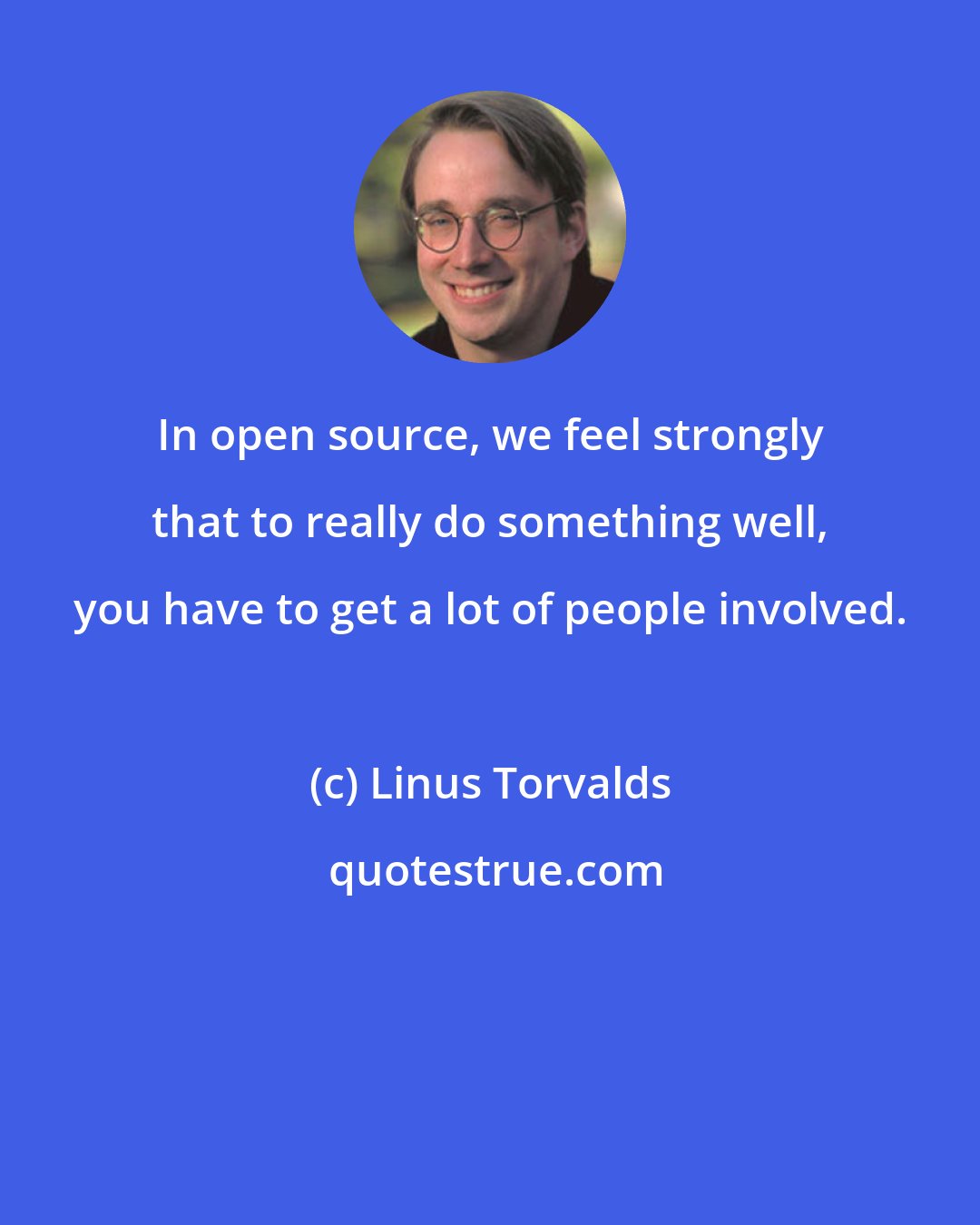 Linus Torvalds: In open source, we feel strongly that to really do something well, you have to get a lot of people involved.