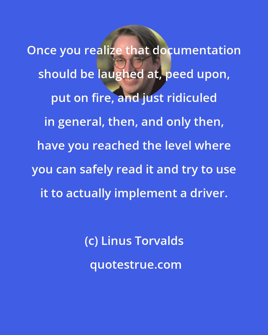 Linus Torvalds: Once you realize that documentation should be laughed at, peed upon, put on fire, and just ridiculed in general, then, and only then, have you reached the level where you can safely read it and try to use it to actually implement a driver.