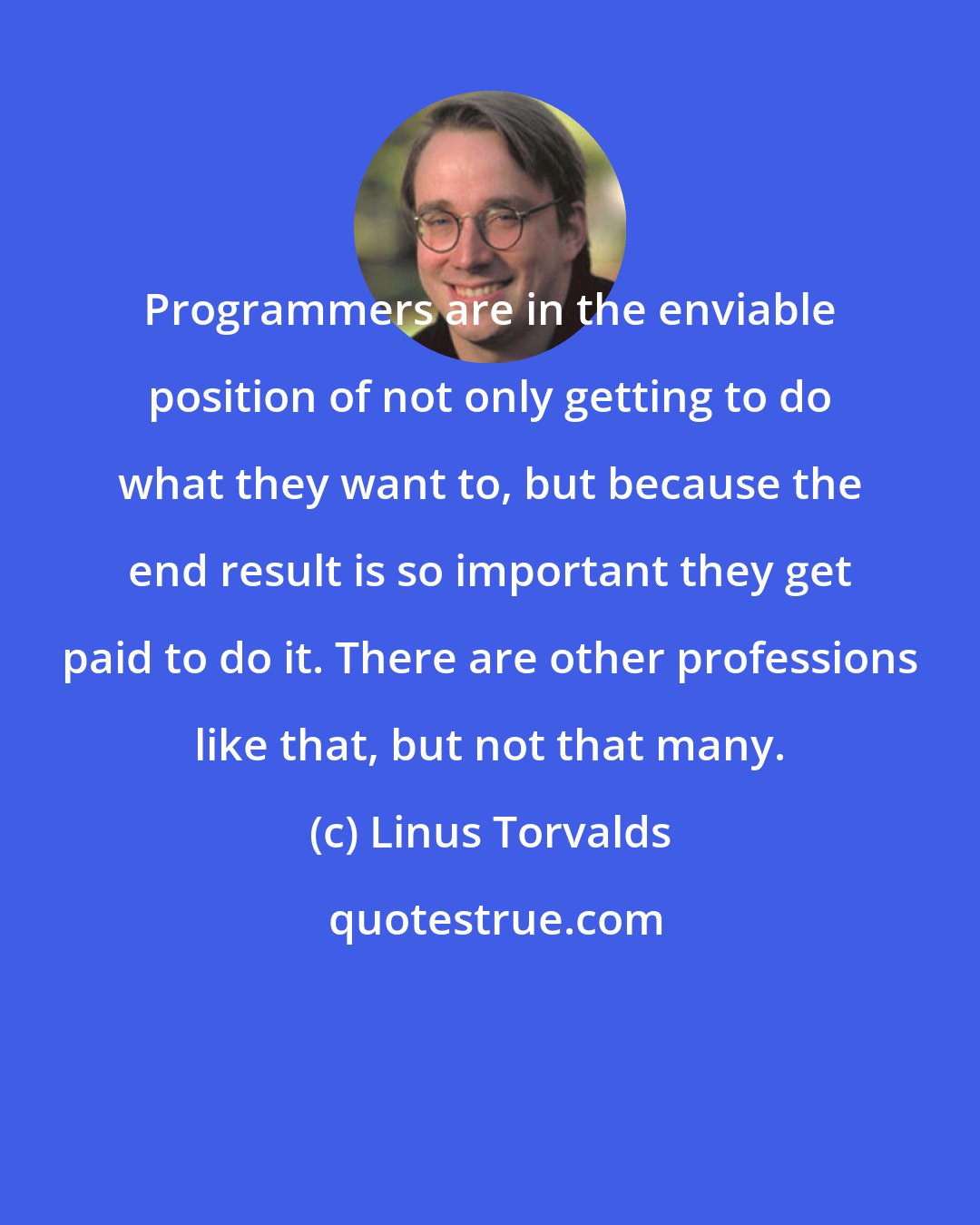 Linus Torvalds: Programmers are in the enviable position of not only getting to do what they want to, but because the end result is so important they get paid to do it. There are other professions like that, but not that many.