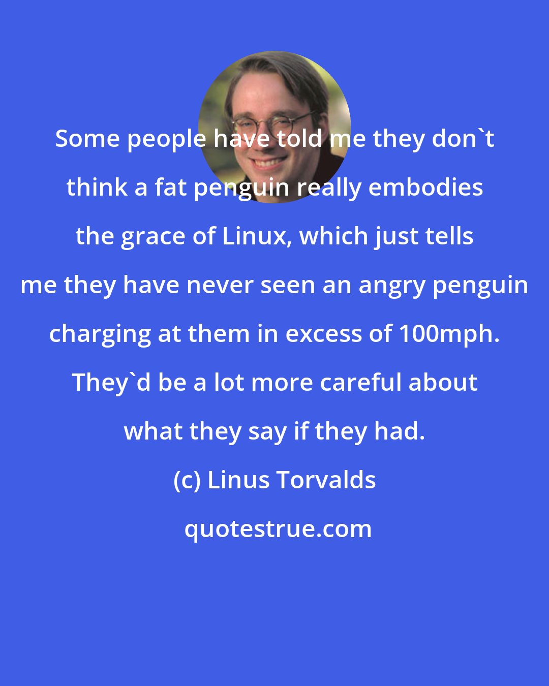 Linus Torvalds: Some people have told me they don't think a fat penguin really embodies the grace of Linux, which just tells me they have never seen an angry penguin charging at them in excess of 100mph. They'd be a lot more careful about what they say if they had.