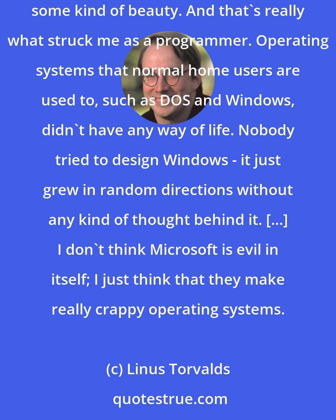 Linus Torvalds: UNIX has a philosophy, it has 25 years of history behind it, and most importantly, it has a clean core. It strives for something - some kind of beauty. And that's really what struck me as a programmer. Operating systems that normal home users are used to, such as DOS and Windows, didn't have any way of life. Nobody tried to design Windows - it just grew in random directions without any kind of thought behind it. [...] I don't think Microsoft is evil in itself; I just think that they make really crappy operating systems.