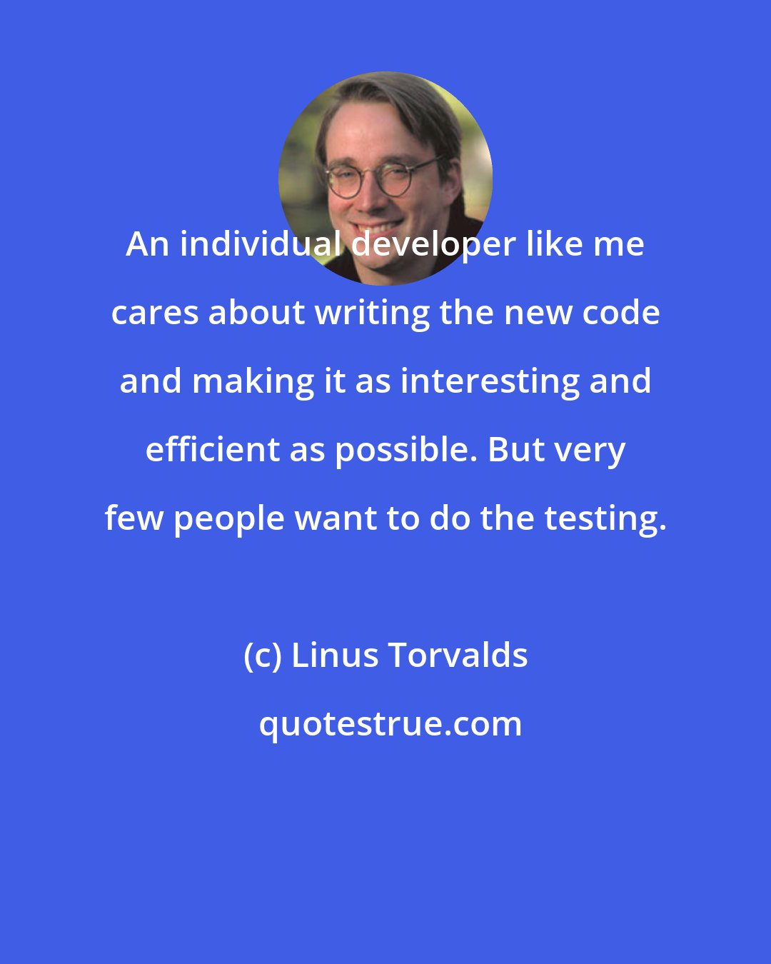 Linus Torvalds: An individual developer like me cares about writing the new code and making it as interesting and efficient as possible. But very few people want to do the testing.