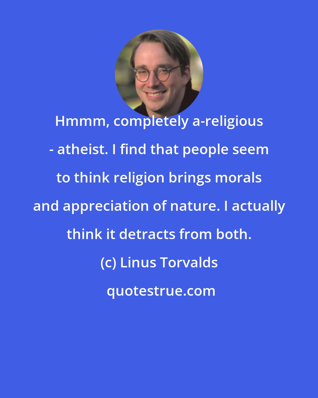 Linus Torvalds: Hmmm, completely a-religious - atheist. I find that people seem to think religion brings morals and appreciation of nature. I actually think it detracts from both.