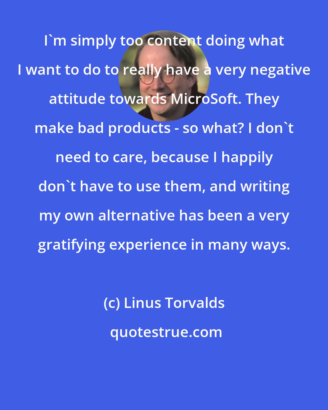 Linus Torvalds: I'm simply too content doing what I want to do to really have a very negative attitude towards MicroSoft. They make bad products - so what? I don't need to care, because I happily don't have to use them, and writing my own alternative has been a very gratifying experience in many ways.