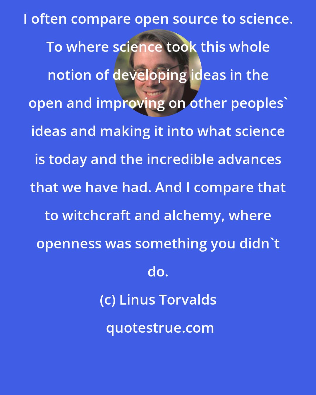 Linus Torvalds: I often compare open source to science. To where science took this whole notion of developing ideas in the open and improving on other peoples' ideas and making it into what science is today and the incredible advances that we have had. And I compare that to witchcraft and alchemy, where openness was something you didn't do.