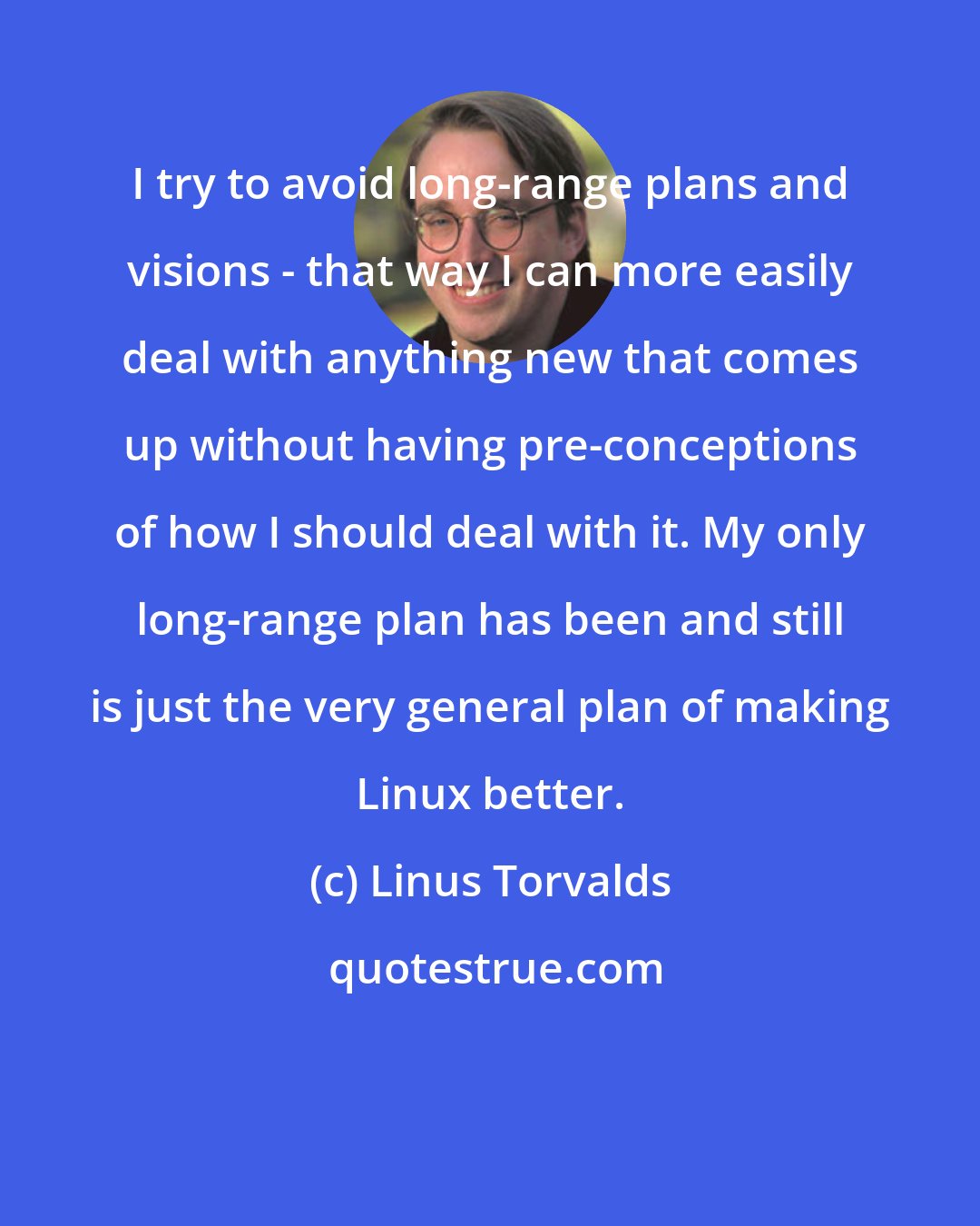 Linus Torvalds: I try to avoid long-range plans and visions - that way I can more easily deal with anything new that comes up without having pre-conceptions of how I should deal with it. My only long-range plan has been and still is just the very general plan of making Linux better.