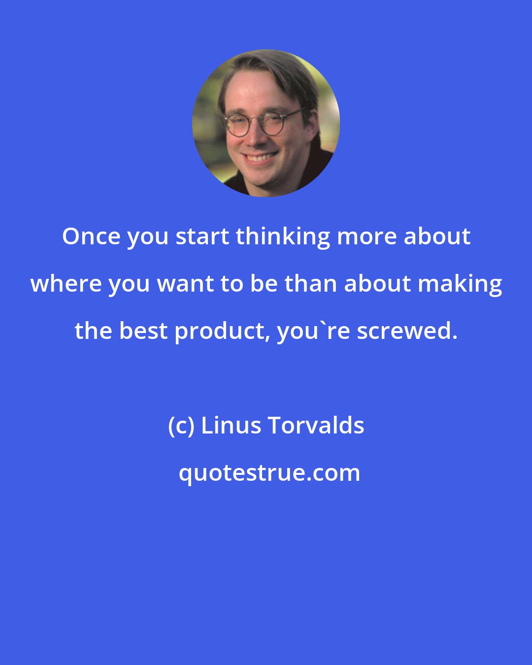 Linus Torvalds: Once you start thinking more about where you want to be than about making the best product, you're screwed.