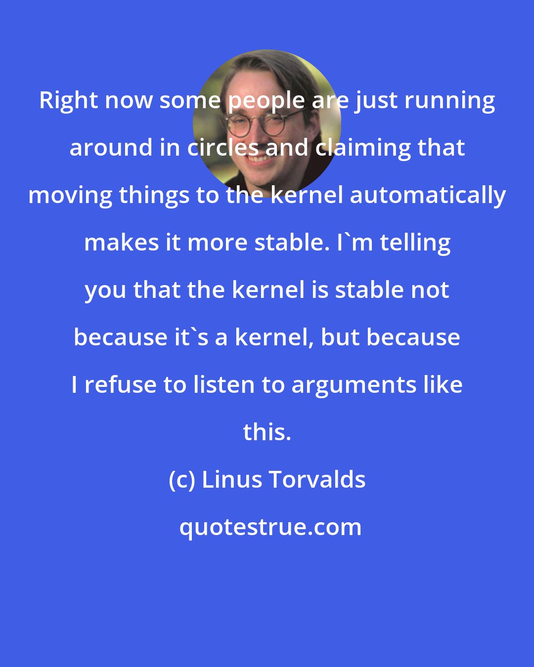 Linus Torvalds: Right now some people are just running around in circles and claiming that moving things to the kernel automatically makes it more stable. I'm telling you that the kernel is stable not because it's a kernel, but because I refuse to listen to arguments like this.