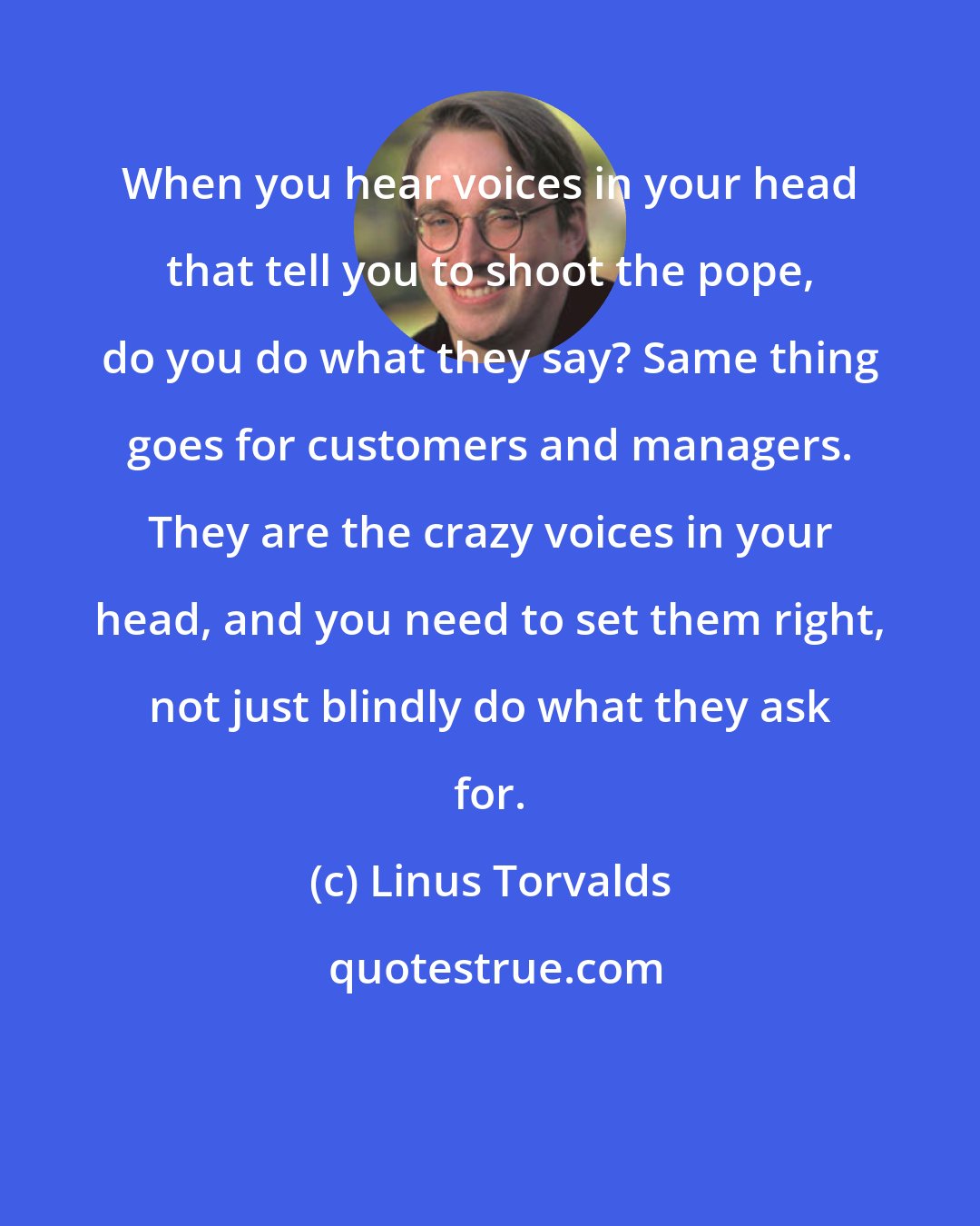 Linus Torvalds: When you hear voices in your head that tell you to shoot the pope, do you do what they say? Same thing goes for customers and managers. They are the crazy voices in your head, and you need to set them right, not just blindly do what they ask for.