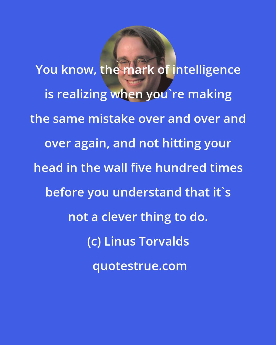 Linus Torvalds: You know, the mark of intelligence is realizing when you're making the same mistake over and over and over again, and not hitting your head in the wall five hundred times before you understand that it's not a clever thing to do.