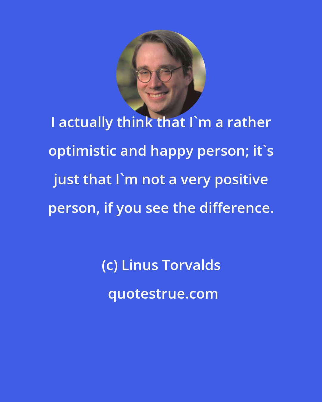 Linus Torvalds: I actually think that I'm a rather optimistic and happy person; it's just that I'm not a very positive person, if you see the difference.