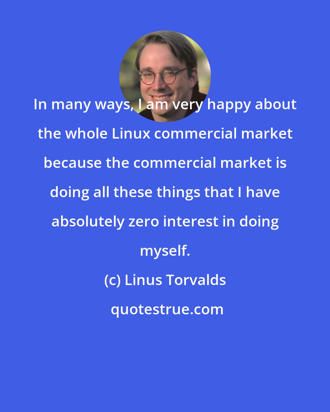 Linus Torvalds: In many ways, I am very happy about the whole Linux commercial market because the commercial market is doing all these things that I have absolutely zero interest in doing myself.