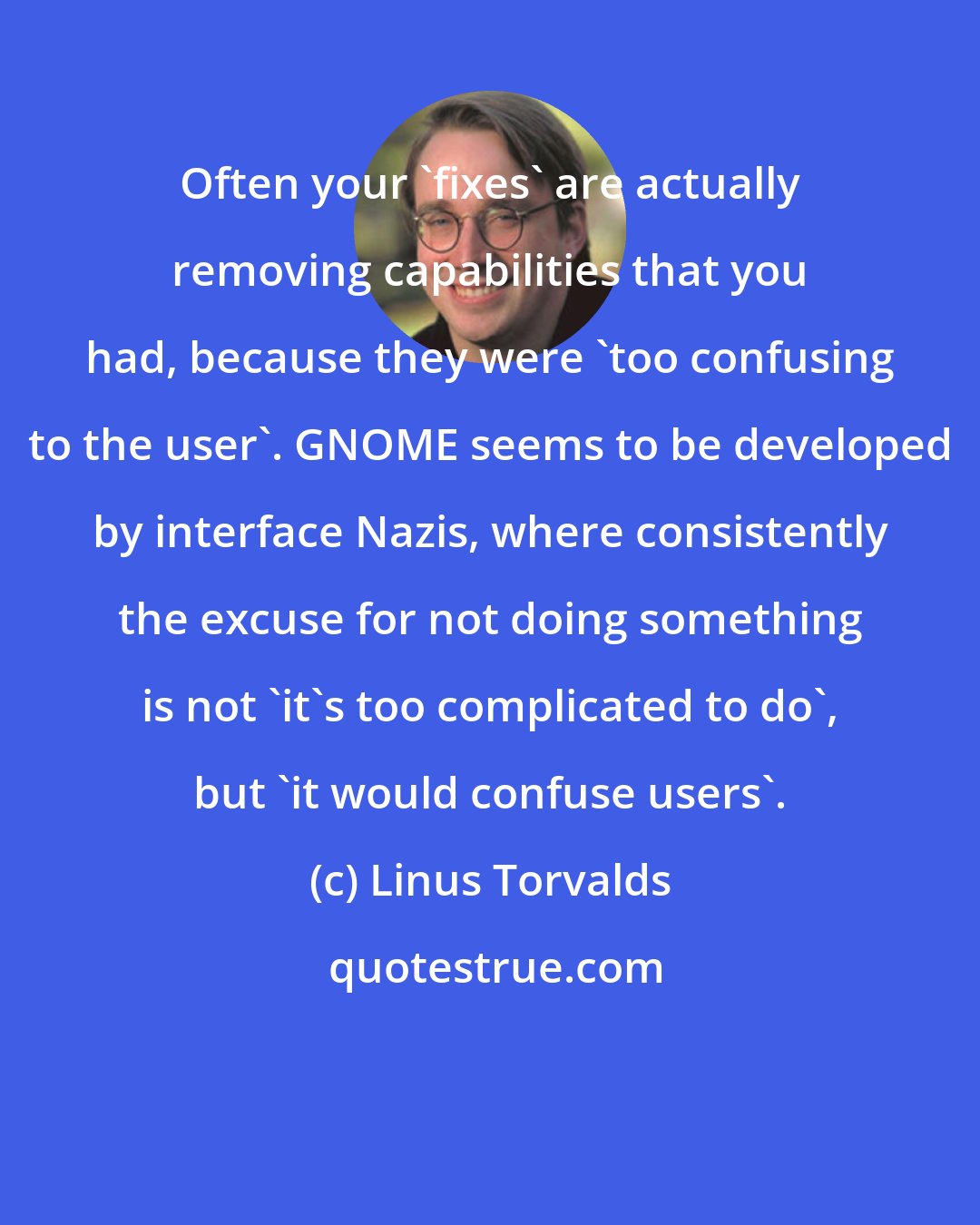 Linus Torvalds: Often your 'fixes' are actually removing capabilities that you had, because they were 'too confusing to the user'. GNOME seems to be developed by interface Nazis, where consistently the excuse for not doing something is not 'it's too complicated to do', but 'it would confuse users'.