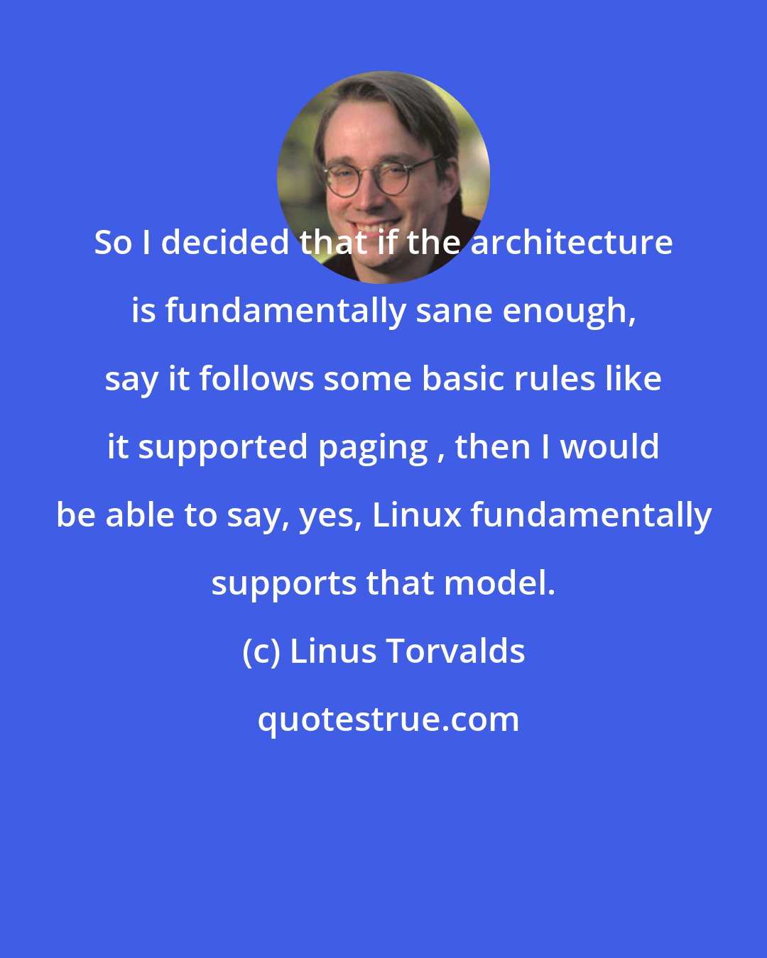 Linus Torvalds: So I decided that if the architecture is fundamentally sane enough, say it follows some basic rules like it supported paging , then I would be able to say, yes, Linux fundamentally supports that model.