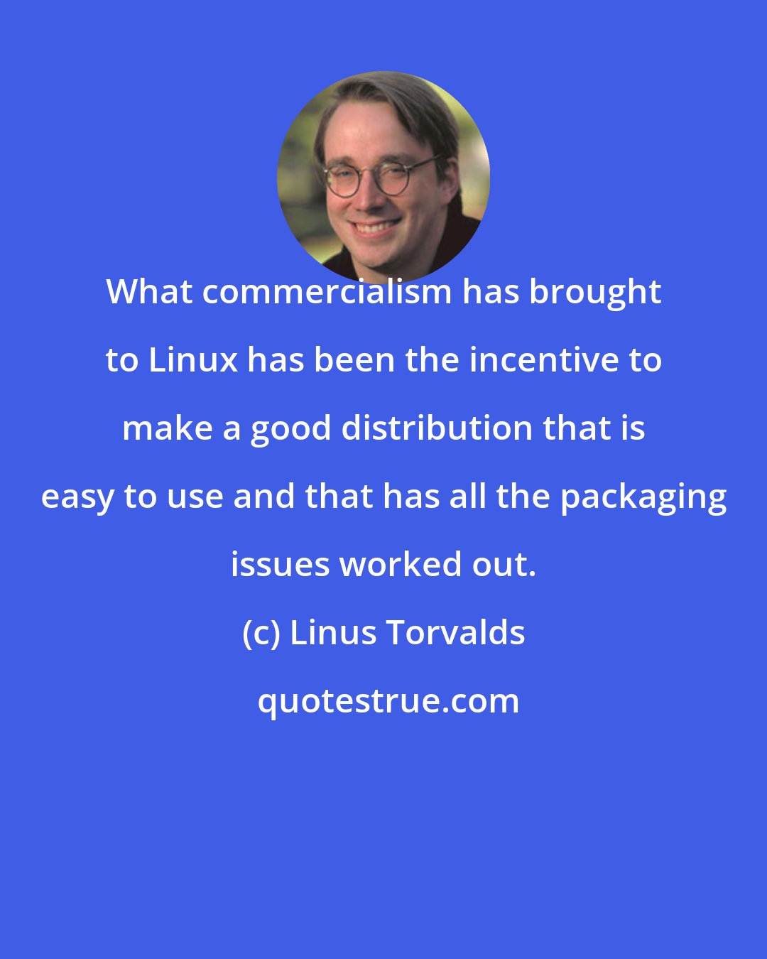 Linus Torvalds: What commercialism has brought to Linux has been the incentive to make a good distribution that is easy to use and that has all the packaging issues worked out.