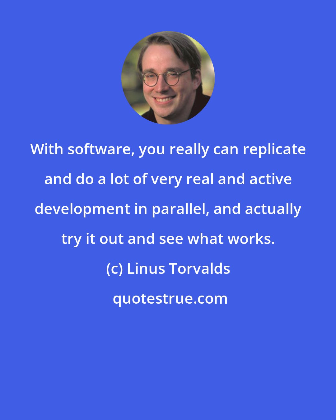 Linus Torvalds: With software, you really can replicate and do a lot of very real and active development in parallel, and actually try it out and see what works.