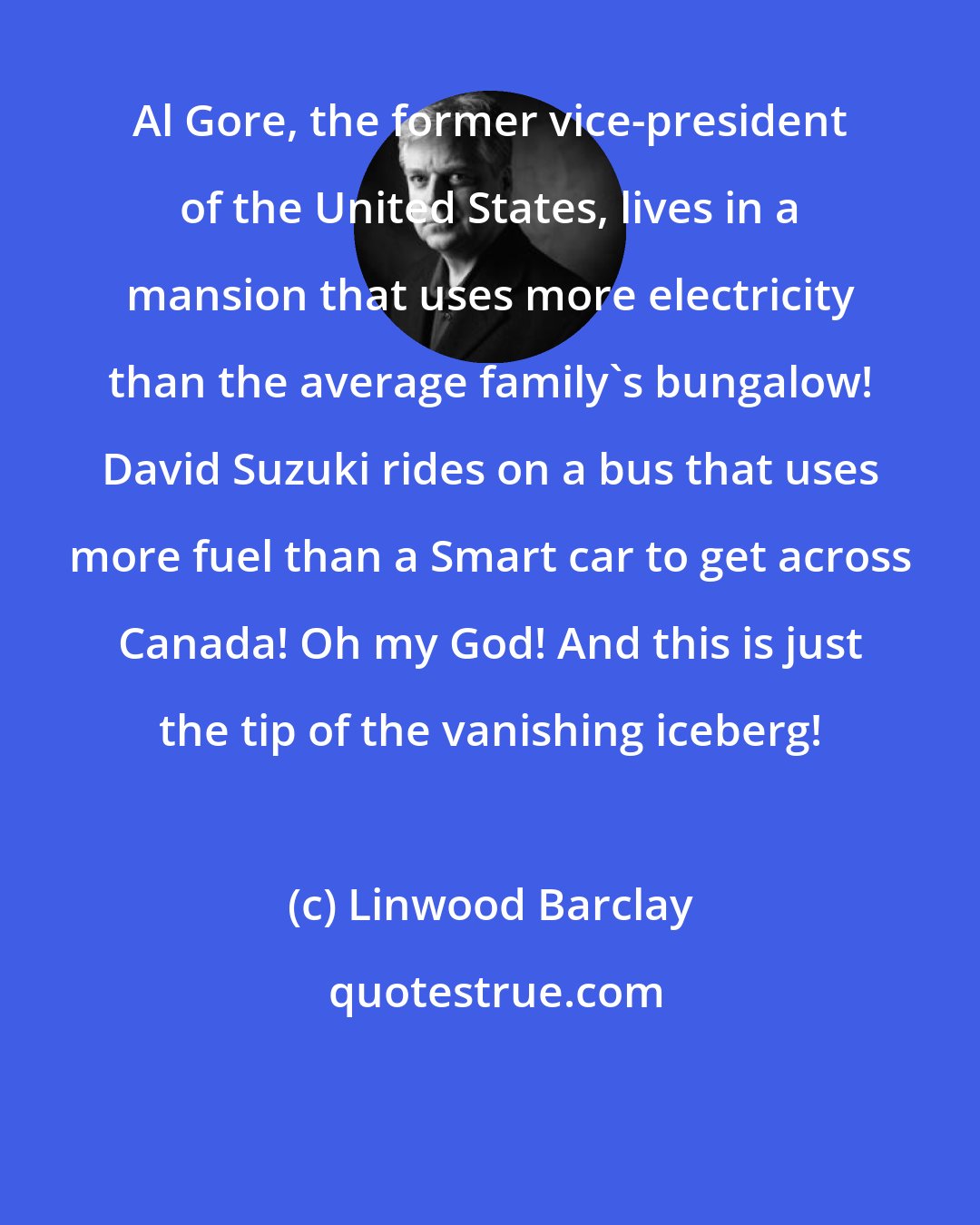 Linwood Barclay: Al Gore, the former vice-president of the United States, lives in a mansion that uses more electricity than the average family's bungalow! David Suzuki rides on a bus that uses more fuel than a Smart car to get across Canada! Oh my God! And this is just the tip of the vanishing iceberg!