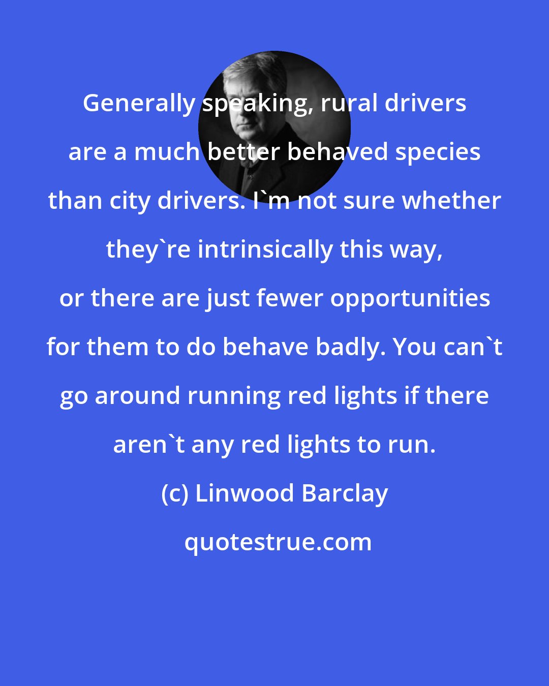 Linwood Barclay: Generally speaking, rural drivers are a much better behaved species than city drivers. I'm not sure whether they're intrinsically this way, or there are just fewer opportunities for them to do behave badly. You can't go around running red lights if there aren't any red lights to run.