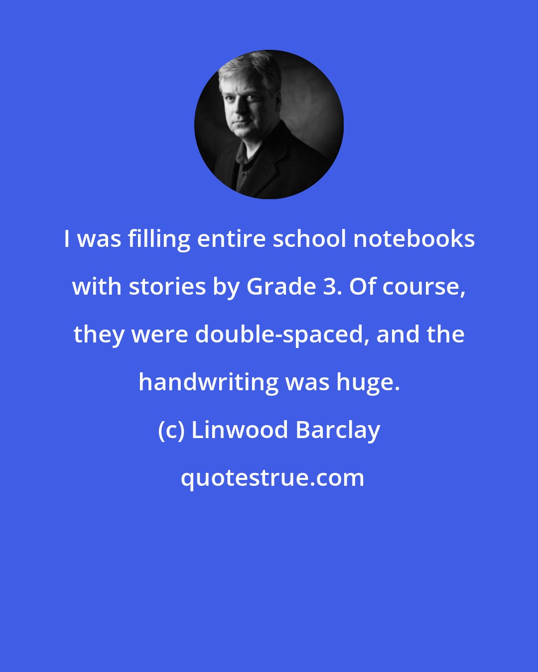Linwood Barclay: I was filling entire school notebooks with stories by Grade 3. Of course, they were double-spaced, and the handwriting was huge.