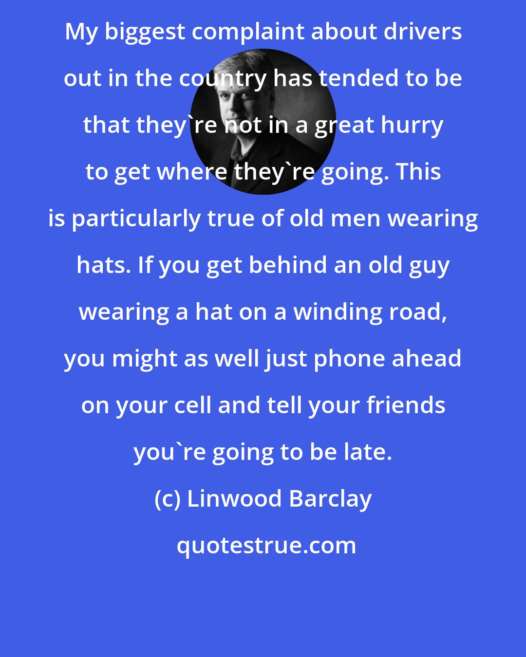 Linwood Barclay: My biggest complaint about drivers out in the country has tended to be that they're not in a great hurry to get where they're going. This is particularly true of old men wearing hats. If you get behind an old guy wearing a hat on a winding road, you might as well just phone ahead on your cell and tell your friends you're going to be late.