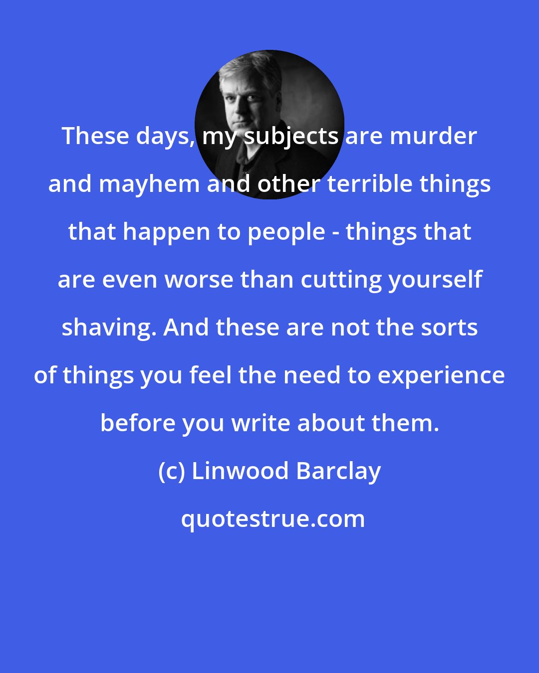 Linwood Barclay: These days, my subjects are murder and mayhem and other terrible things that happen to people - things that are even worse than cutting yourself shaving. And these are not the sorts of things you feel the need to experience before you write about them.