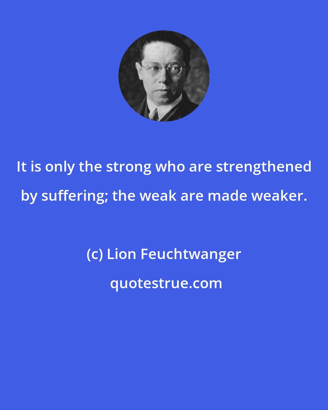 Lion Feuchtwanger: It is only the strong who are strengthened by suffering; the weak are made weaker.