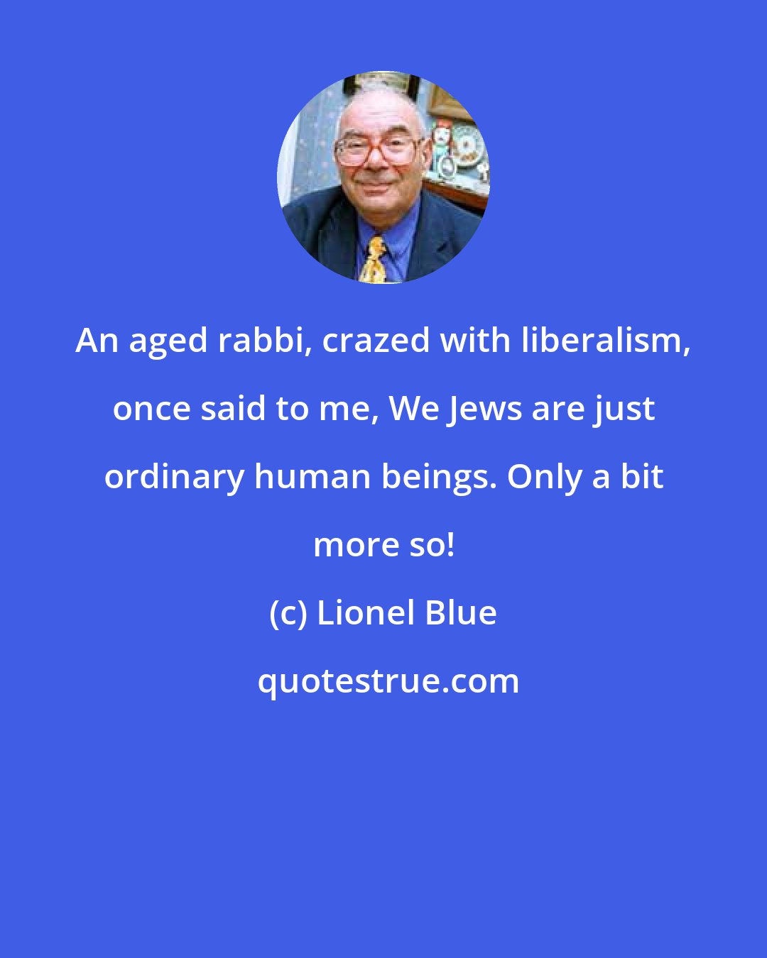 Lionel Blue: An aged rabbi, crazed with liberalism, once said to me, We Jews are just ordinary human beings. Only a bit more so!