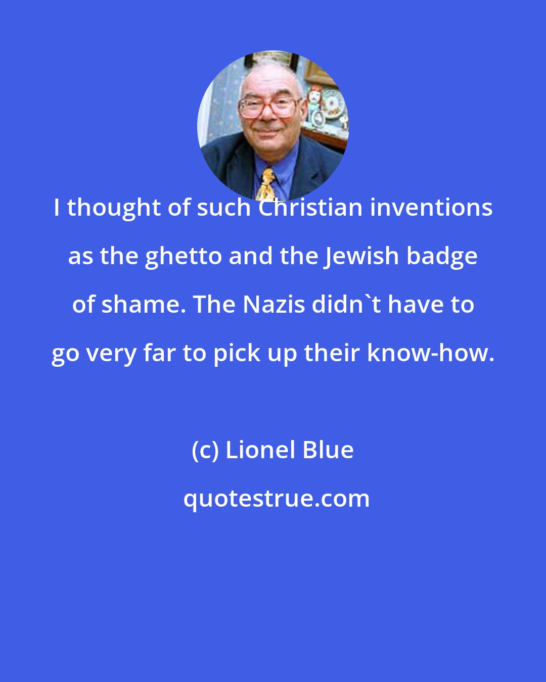 Lionel Blue: I thought of such Christian inventions as the ghetto and the Jewish badge of shame. The Nazis didn't have to go very far to pick up their know-how.