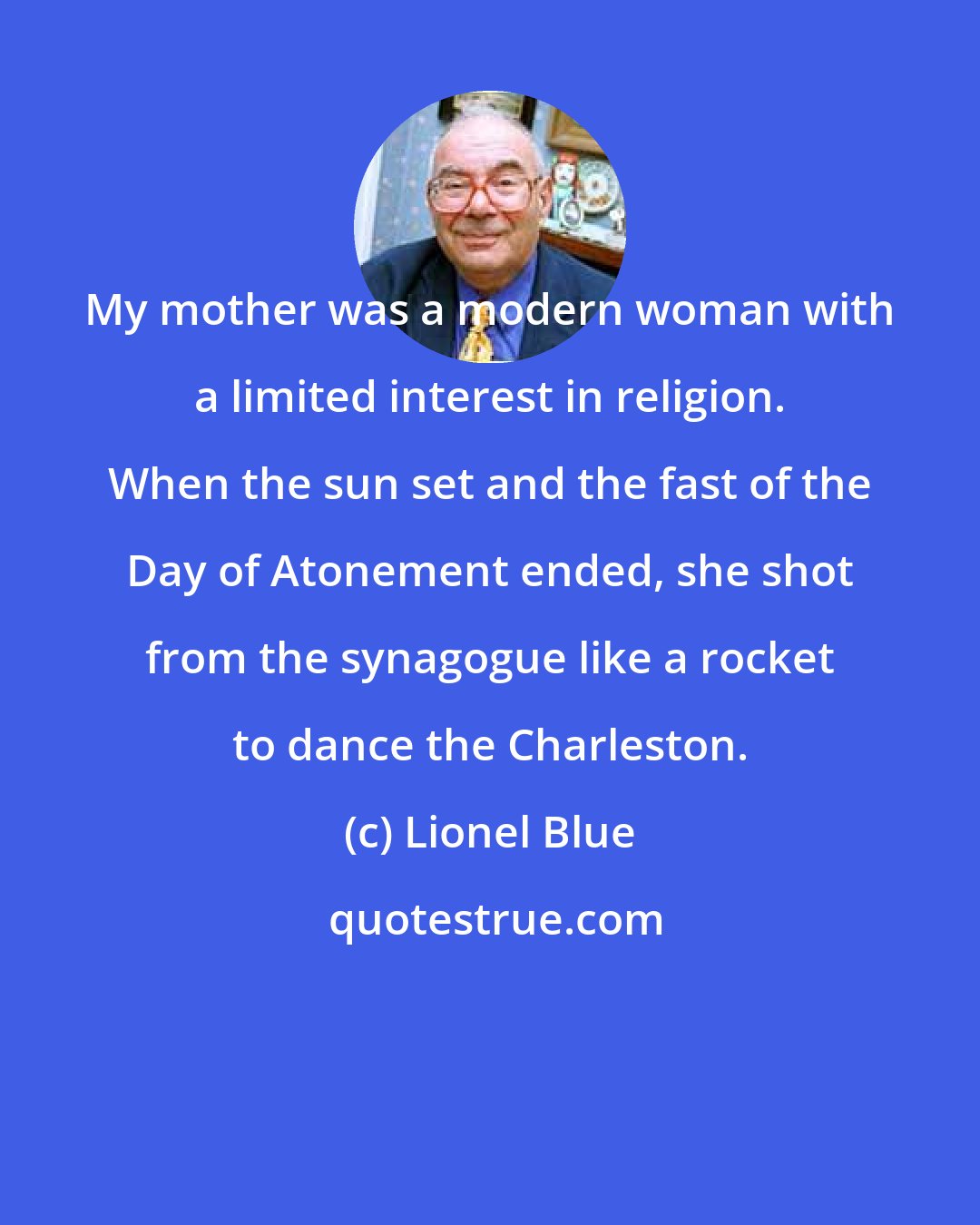 Lionel Blue: My mother was a modern woman with a limited interest in religion. When the sun set and the fast of the Day of Atonement ended, she shot from the synagogue like a rocket to dance the Charleston.