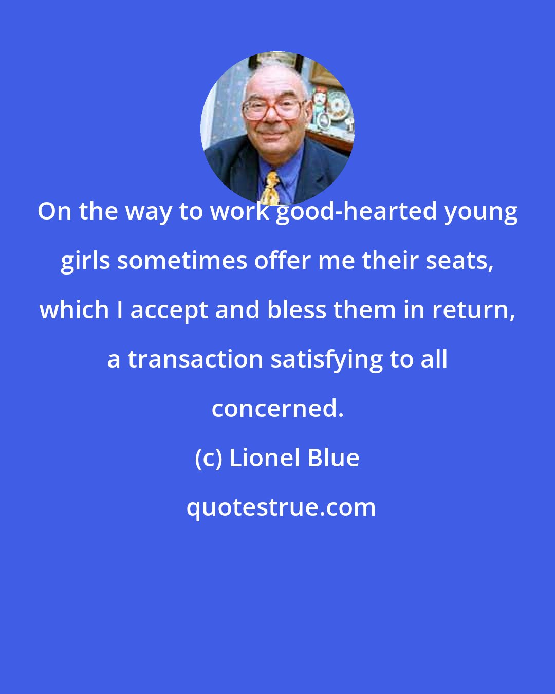 Lionel Blue: On the way to work good-hearted young girls sometimes offer me their seats, which I accept and bless them in return, a transaction satisfying to all concerned.