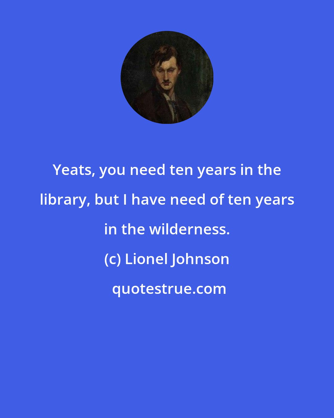 Lionel Johnson: Yeats, you need ten years in the library, but I have need of ten years in the wilderness.