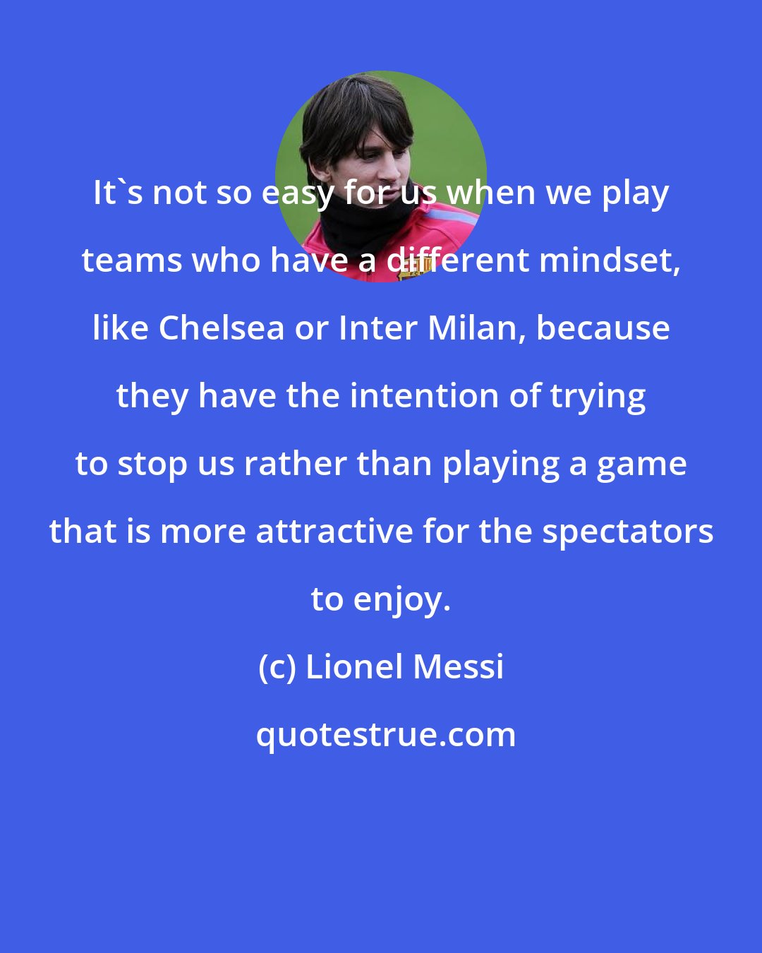 Lionel Messi: It's not so easy for us when we play teams who have a different mindset, like Chelsea or Inter Milan, because they have the intention of trying to stop us rather than playing a game that is more attractive for the spectators to enjoy.