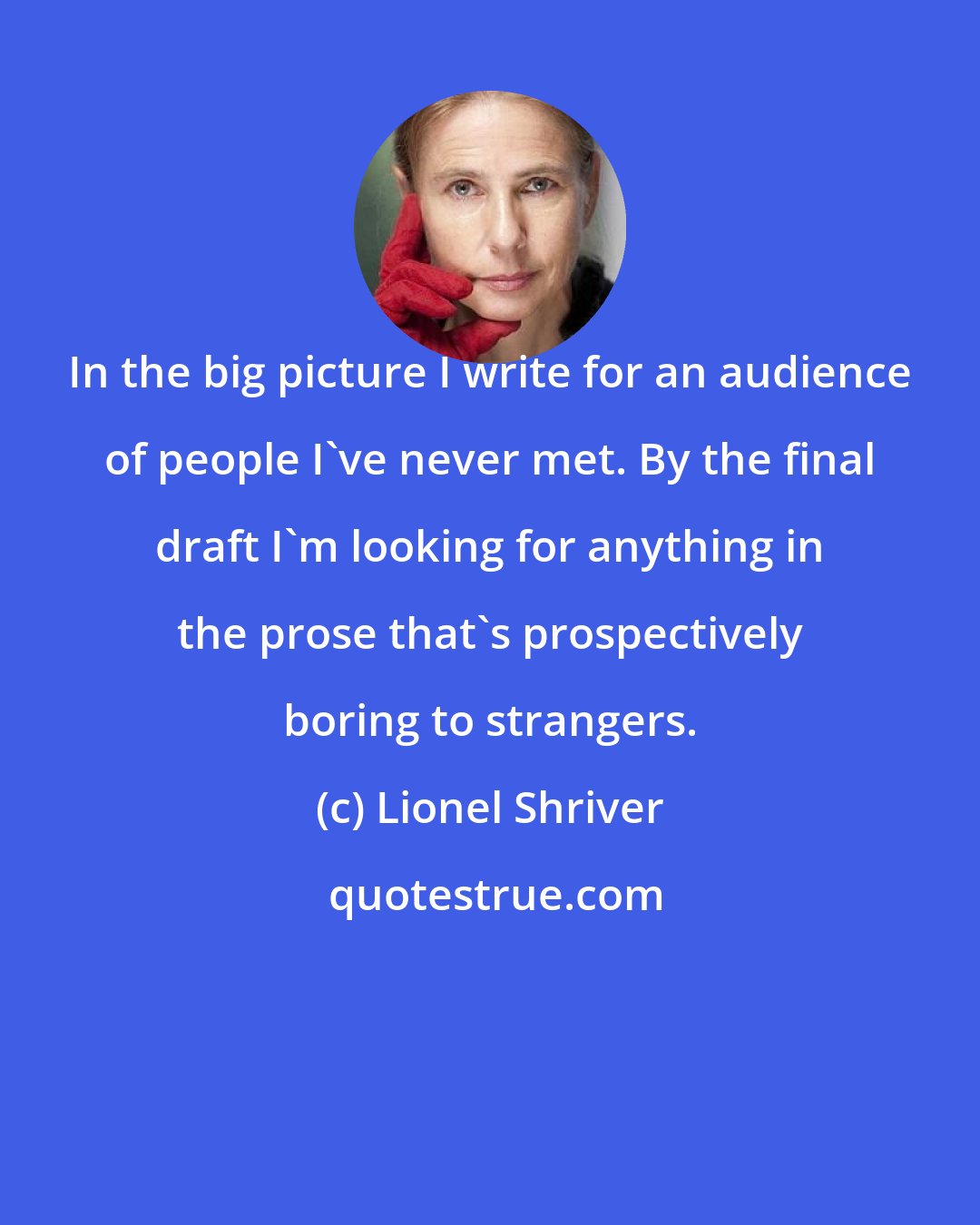 Lionel Shriver: In the big picture I write for an audience of people I've never met. By the final draft I'm looking for anything in the prose that's prospectively boring to strangers.