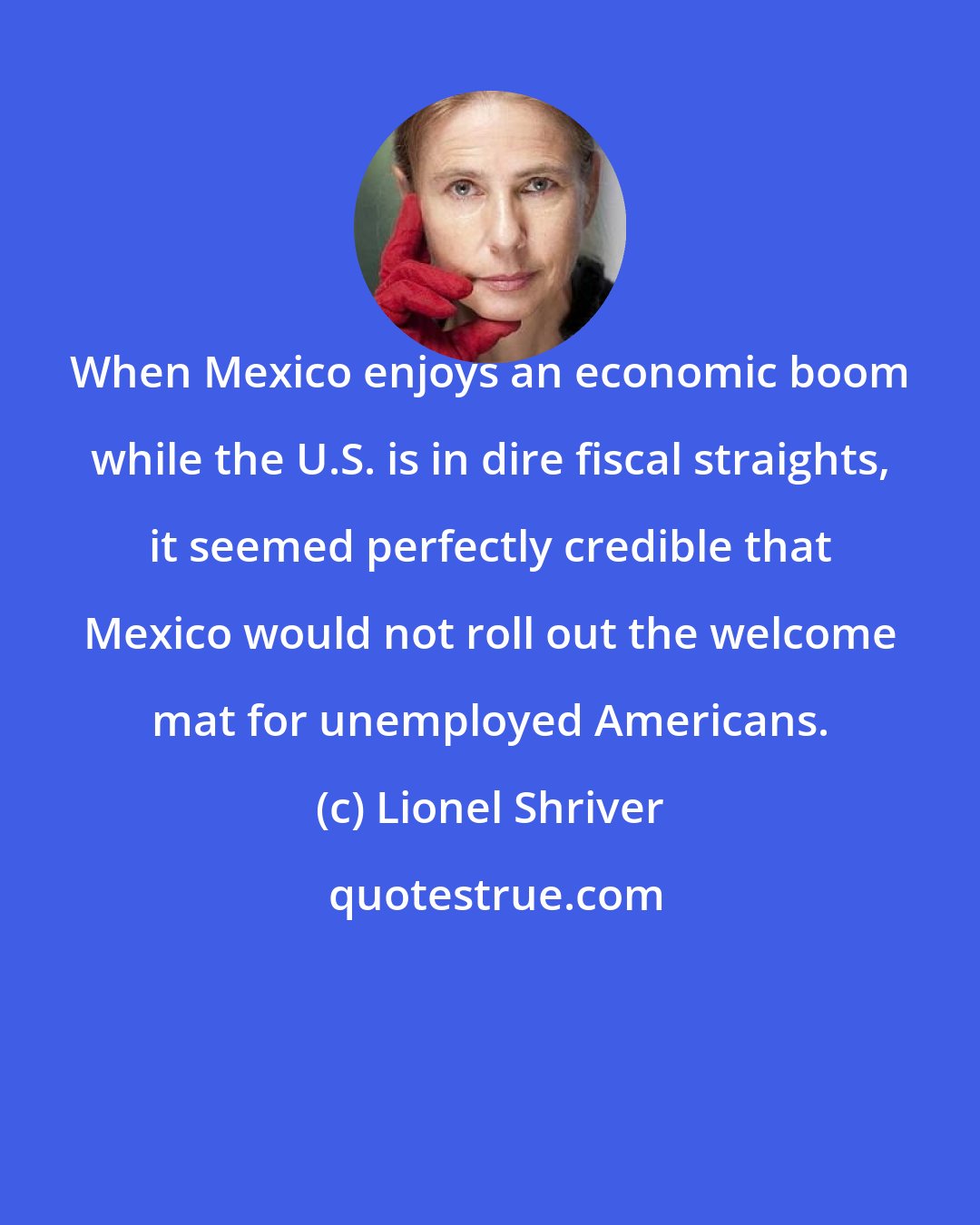 Lionel Shriver: When Mexico enjoys an economic boom while the U.S. is in dire fiscal straights, it seemed perfectly credible that Mexico would not roll out the welcome mat for unemployed Americans.