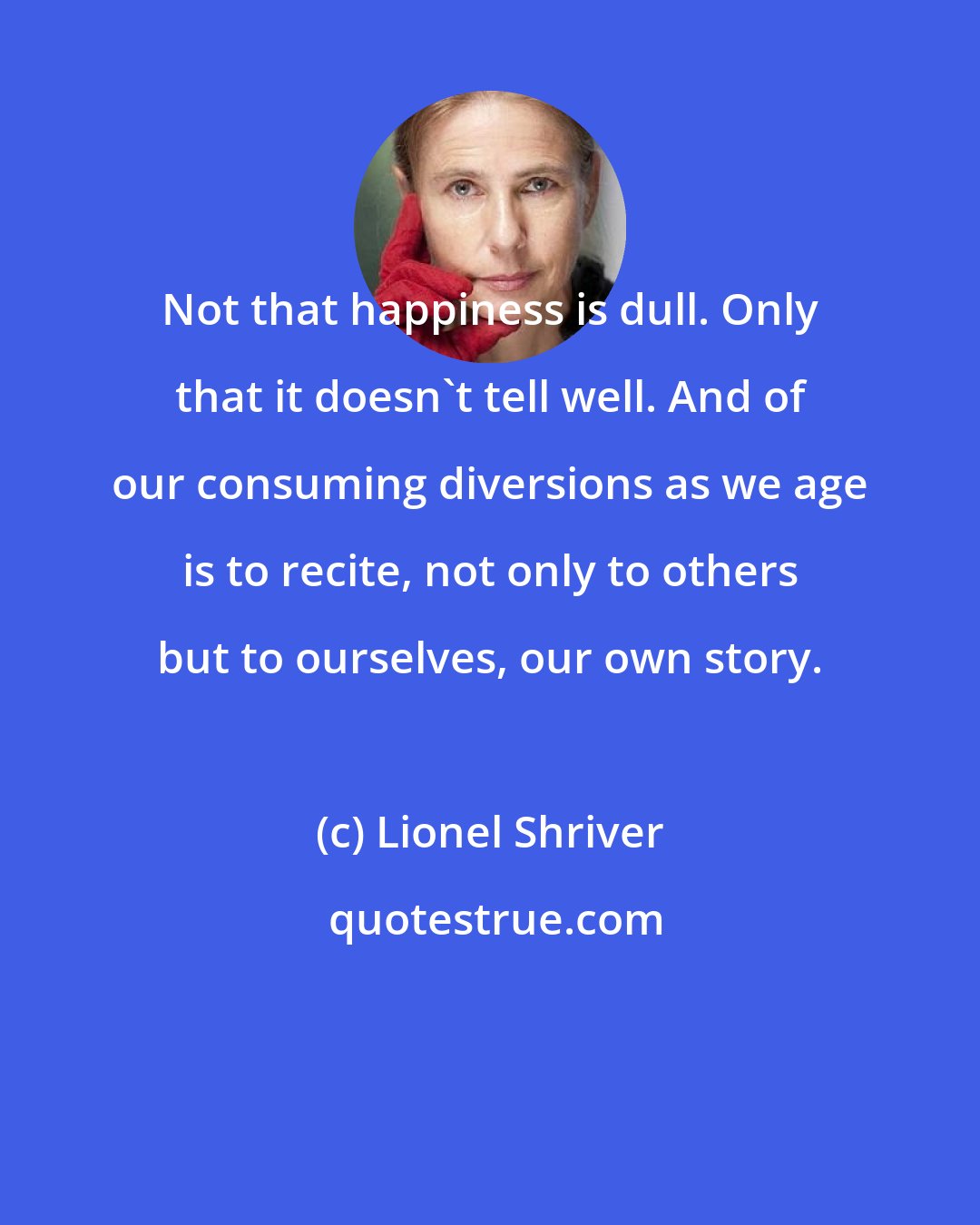Lionel Shriver: Not that happiness is dull. Only that it doesn't tell well. And of our consuming diversions as we age is to recite, not only to others but to ourselves, our own story.