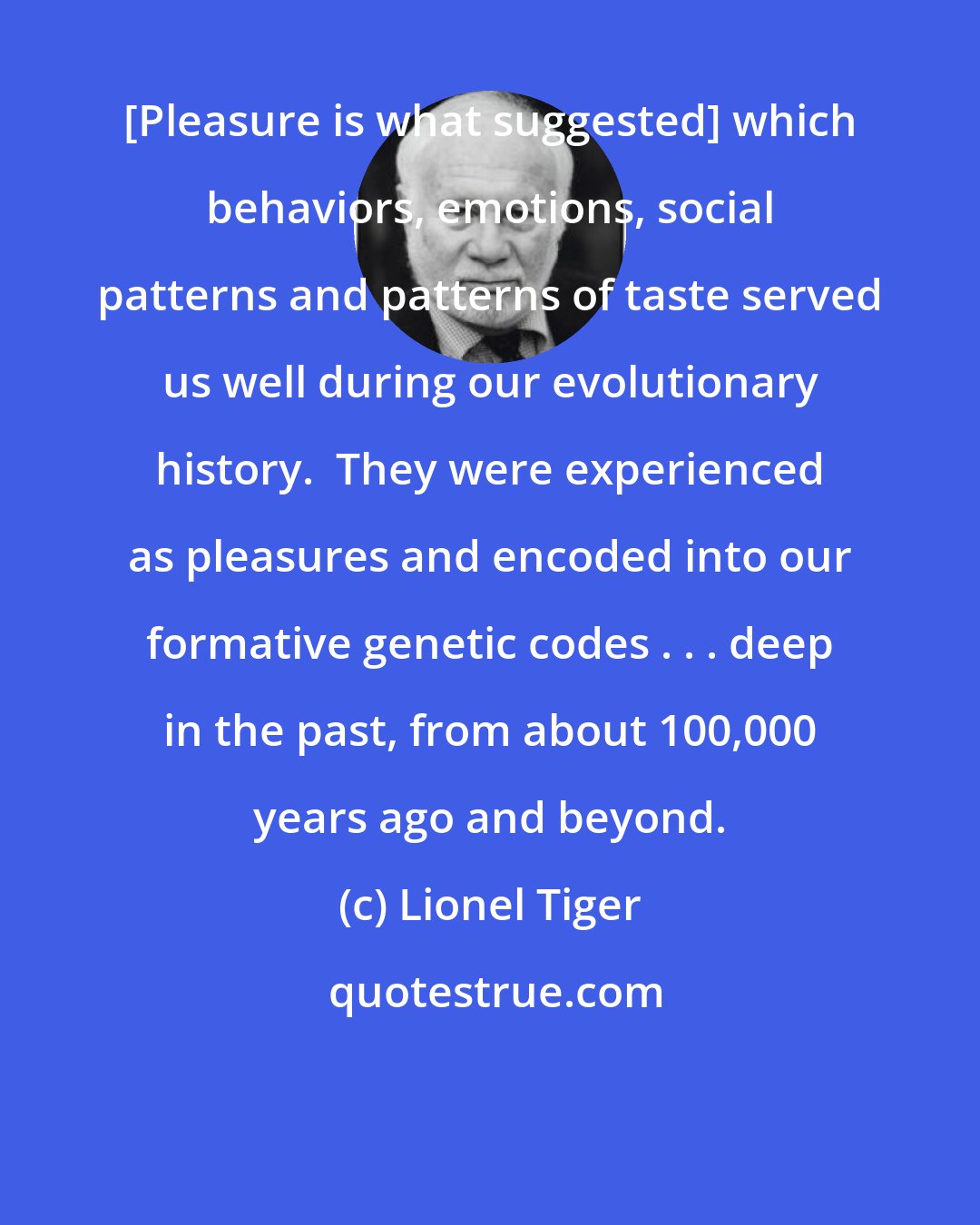 Lionel Tiger: [Pleasure is what suggested] which behaviors, emotions, social patterns and patterns of taste served us well during our evolutionary history.  They were experienced as pleasures and encoded into our formative genetic codes . . . deep in the past, from about 100,000 years ago and beyond.