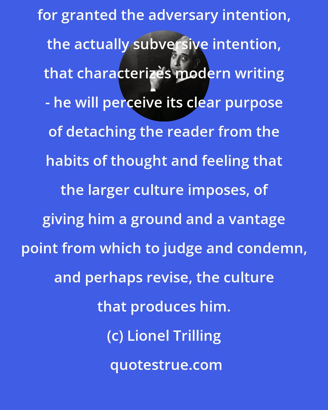 Lionel Trilling: Any historian of the literature of the modern age will take virtually for granted the adversary intention, the actually subversive intention, that characterizes modern writing - he will perceive its clear purpose of detaching the reader from the habits of thought and feeling that the larger culture imposes, of giving him a ground and a vantage point from which to judge and condemn, and perhaps revise, the culture that produces him.