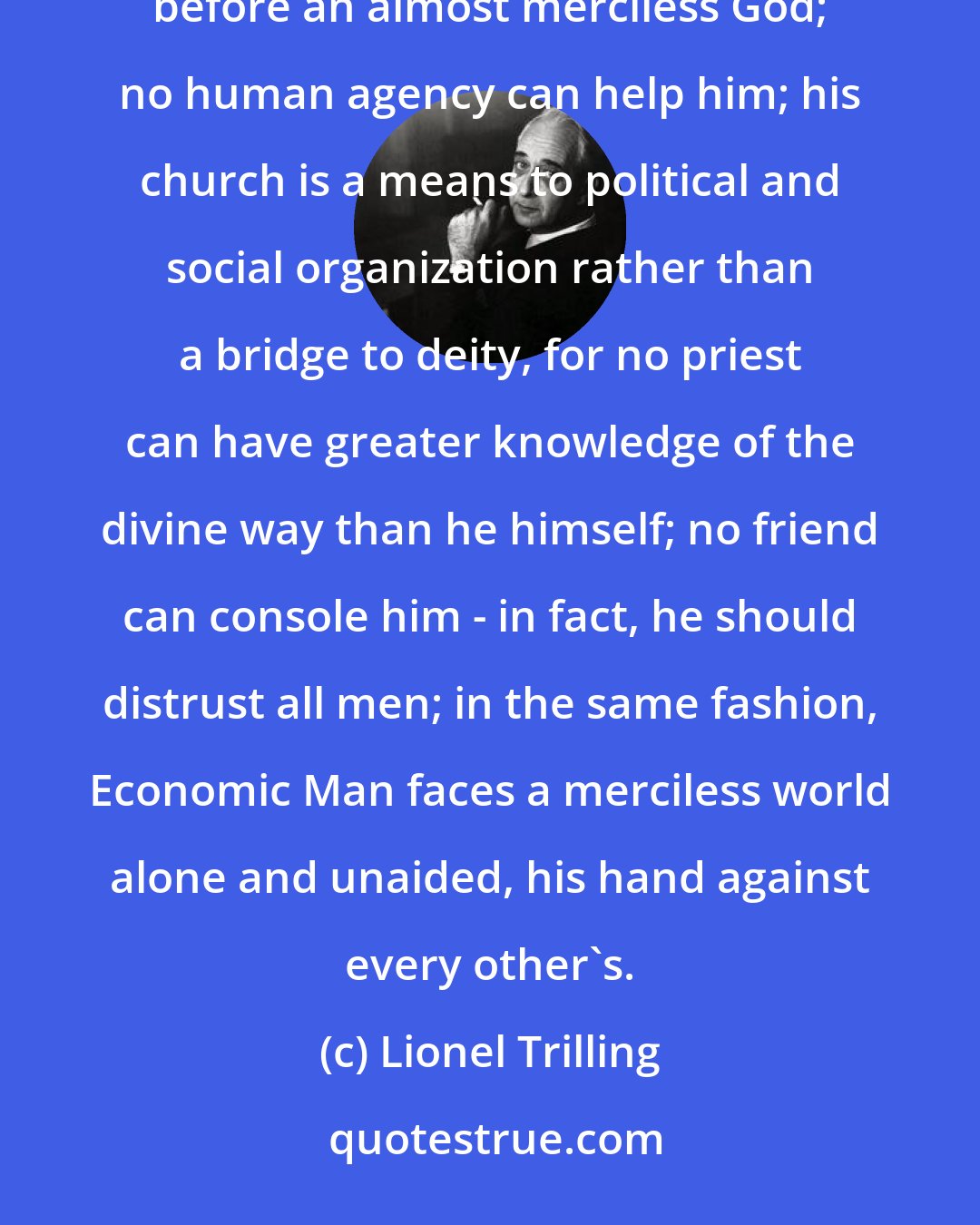 Lionel Trilling: Economic man and the Calvinist Christian sing to each other like voices in a fugue. The Calvinist stands alone before an almost merciless God; no human agency can help him; his church is a means to political and social organization rather than a bridge to deity, for no priest can have greater knowledge of the divine way than he himself; no friend can console him - in fact, he should distrust all men; in the same fashion, Economic Man faces a merciless world alone and unaided, his hand against every other's.