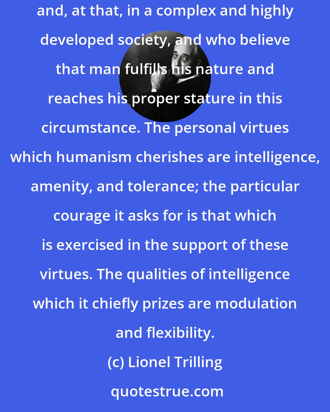Lionel Trilling: The definitions of humanism are many, but let us here take it to be the attitude of those men who think it an advantage to live in society, and, at that, in a complex and highly developed society, and who believe that man fulfills his nature and reaches his proper stature in this circumstance. The personal virtues which humanism cherishes are intelligence, amenity, and tolerance; the particular courage it asks for is that which is exercised in the support of these virtues. The qualities of intelligence which it chiefly prizes are modulation and flexibility.