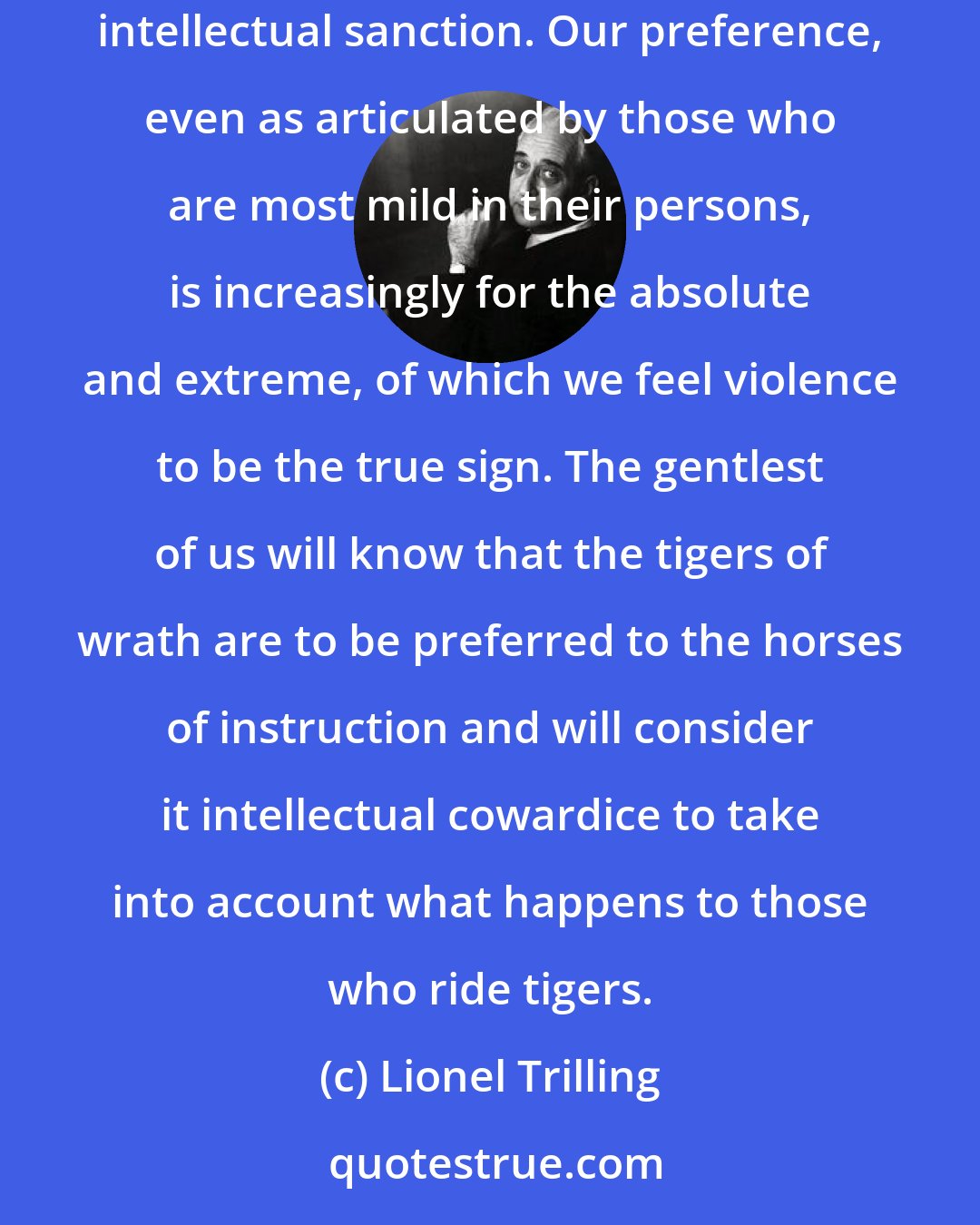 Lionel Trilling: Disgust is expressed by violence, and it is to be noted of our intellectual temper that violence is a quality which is felt to have a peculiarly intellectual sanction. Our preference, even as articulated by those who are most mild in their persons, is increasingly for the absolute and extreme, of which we feel violence to be the true sign. The gentlest of us will know that the tigers of wrath are to be preferred to the horses of instruction and will consider it intellectual cowardice to take into account what happens to those who ride tigers.