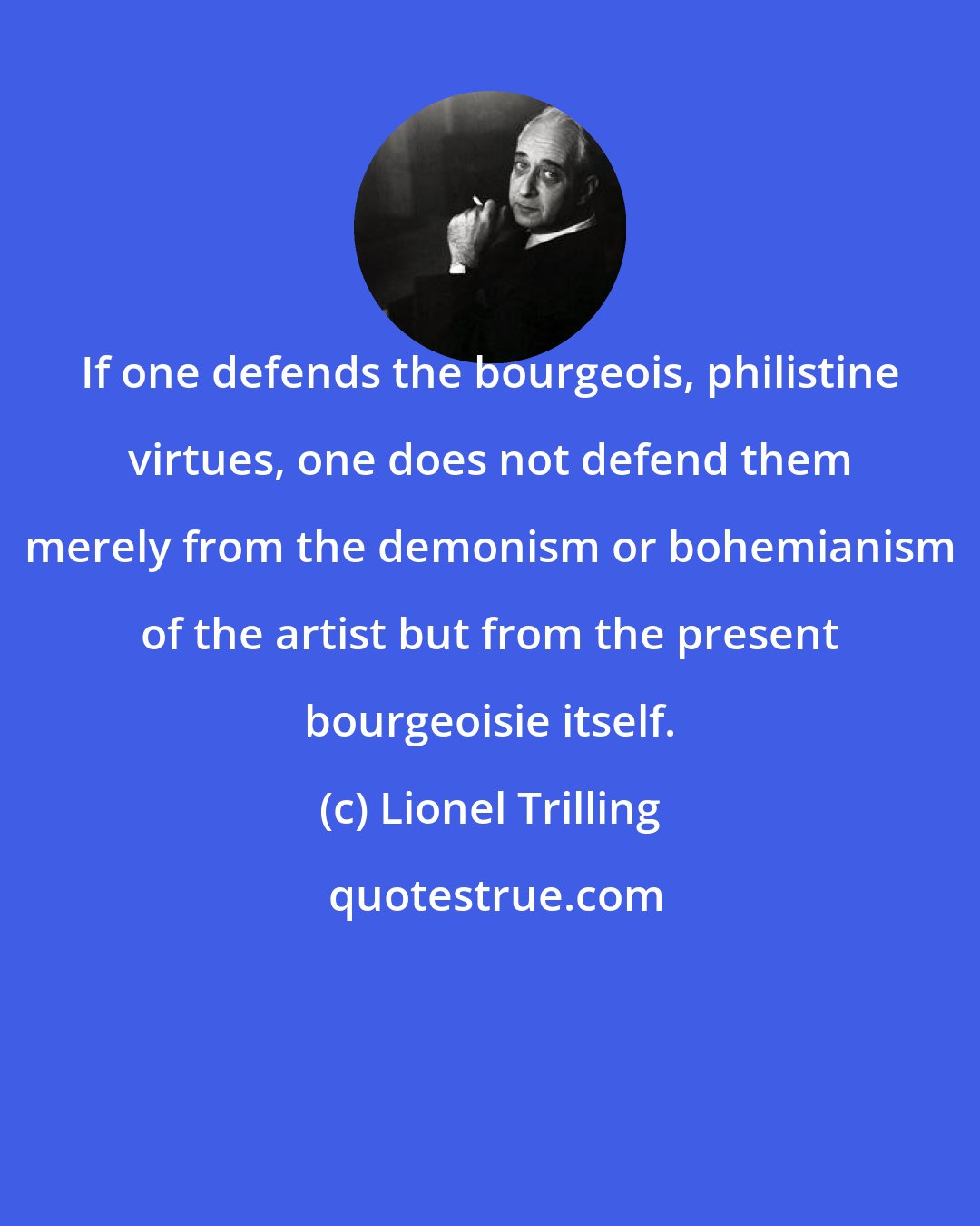 Lionel Trilling: If one defends the bourgeois, philistine virtues, one does not defend them merely from the demonism or bohemianism of the artist but from the present bourgeoisie itself.
