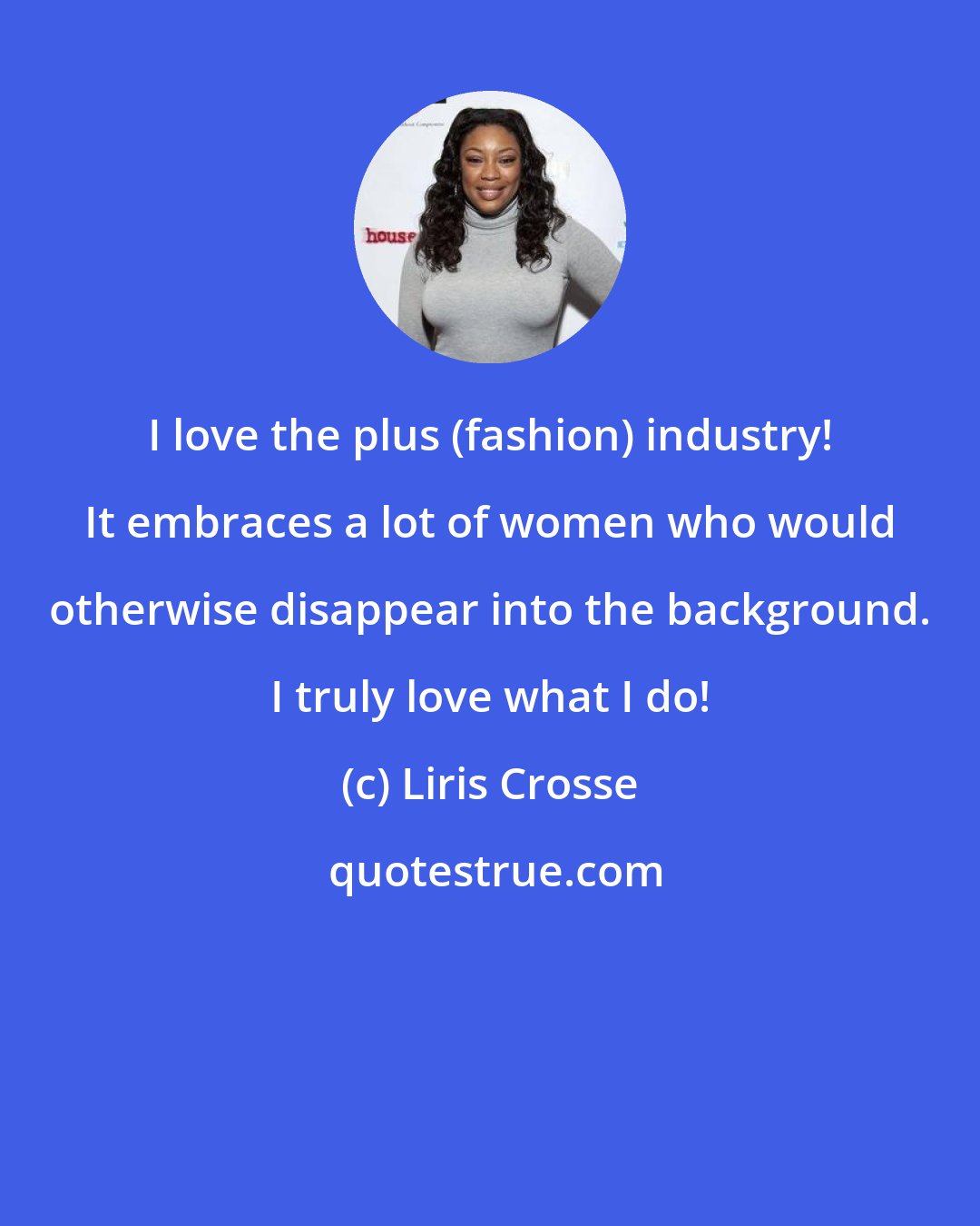 Liris Crosse: I love the plus (fashion) industry! It embraces a lot of women who would otherwise disappear into the background. I truly love what I do!