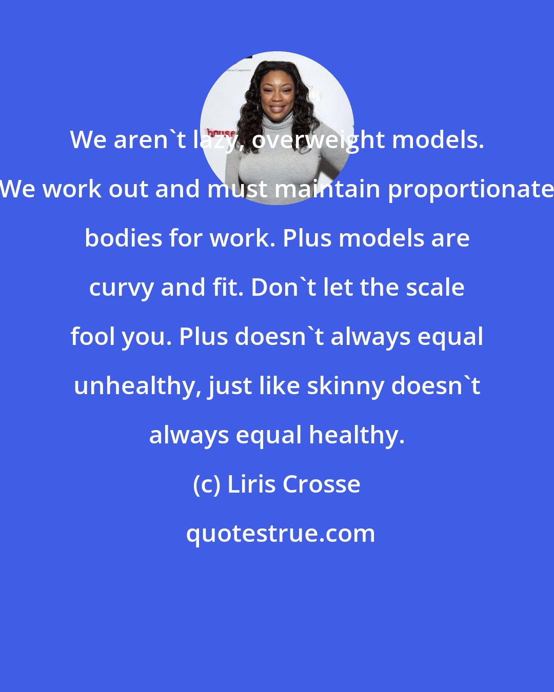 Liris Crosse: We aren't lazy, overweight models. We work out and must maintain proportionate bodies for work. Plus models are curvy and fit. Don't let the scale fool you. Plus doesn't always equal unhealthy, just like skinny doesn't always equal healthy.