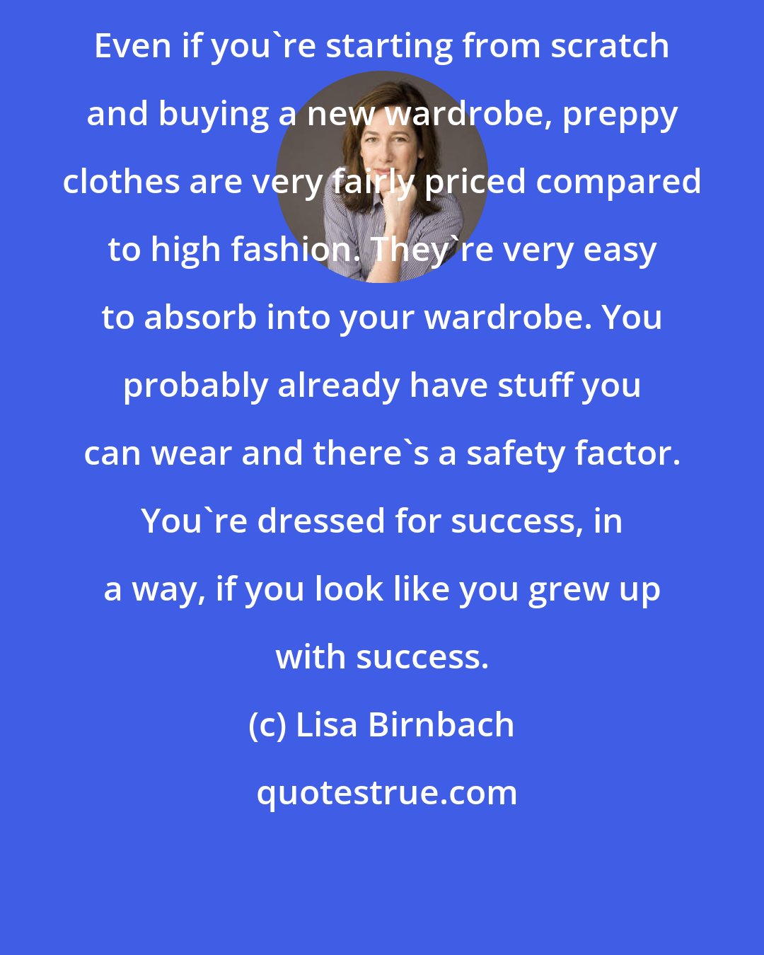 Lisa Birnbach: Even if you're starting from scratch and buying a new wardrobe, preppy clothes are very fairly priced compared to high fashion. They're very easy to absorb into your wardrobe. You probably already have stuff you can wear and there's a safety factor. You're dressed for success, in a way, if you look like you grew up with success.