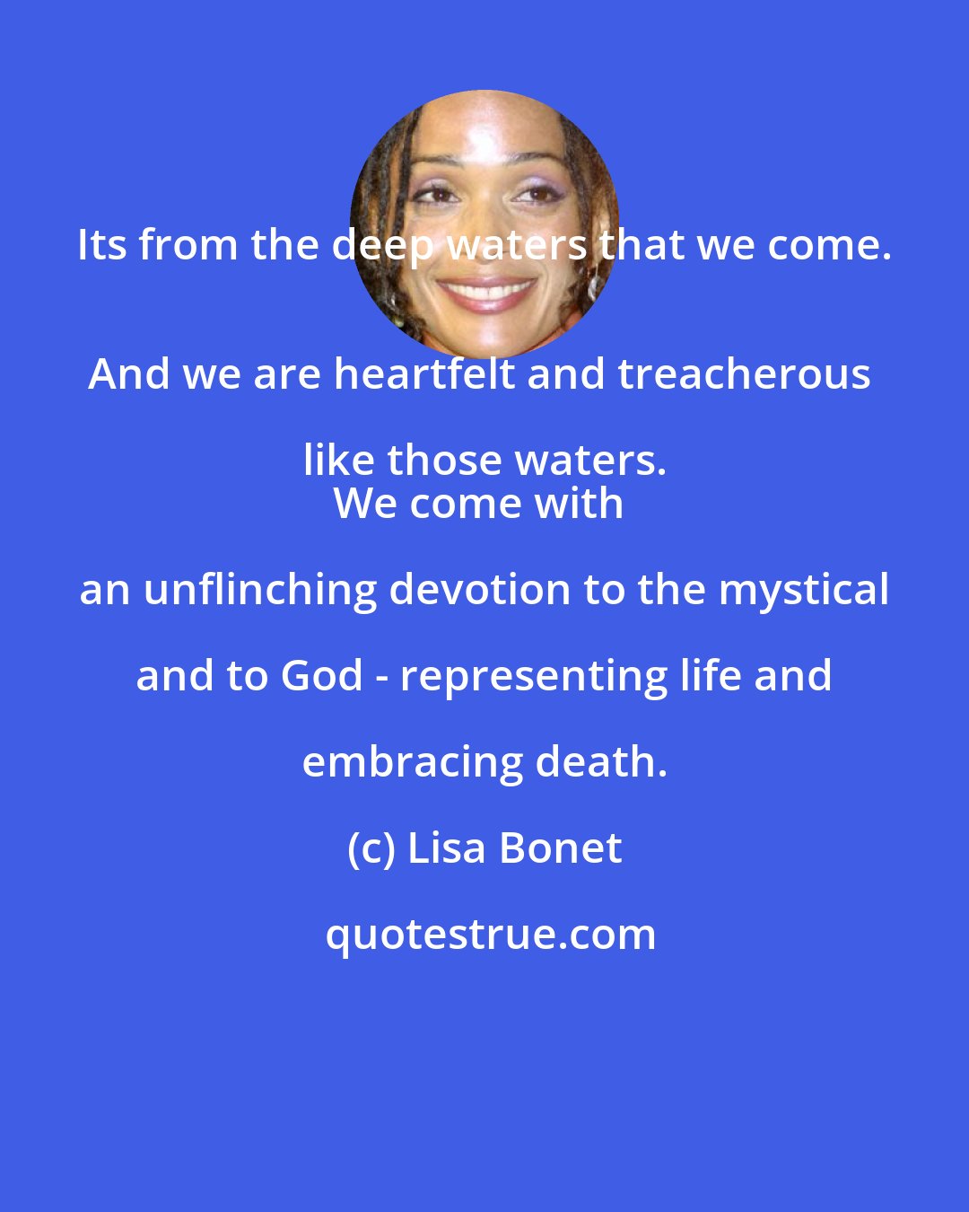 Lisa Bonet: Its from the deep waters that we come. 
And we are heartfelt and treacherous like those waters. 
We come with an unflinching devotion to the mystical and to God - representing life and embracing death.