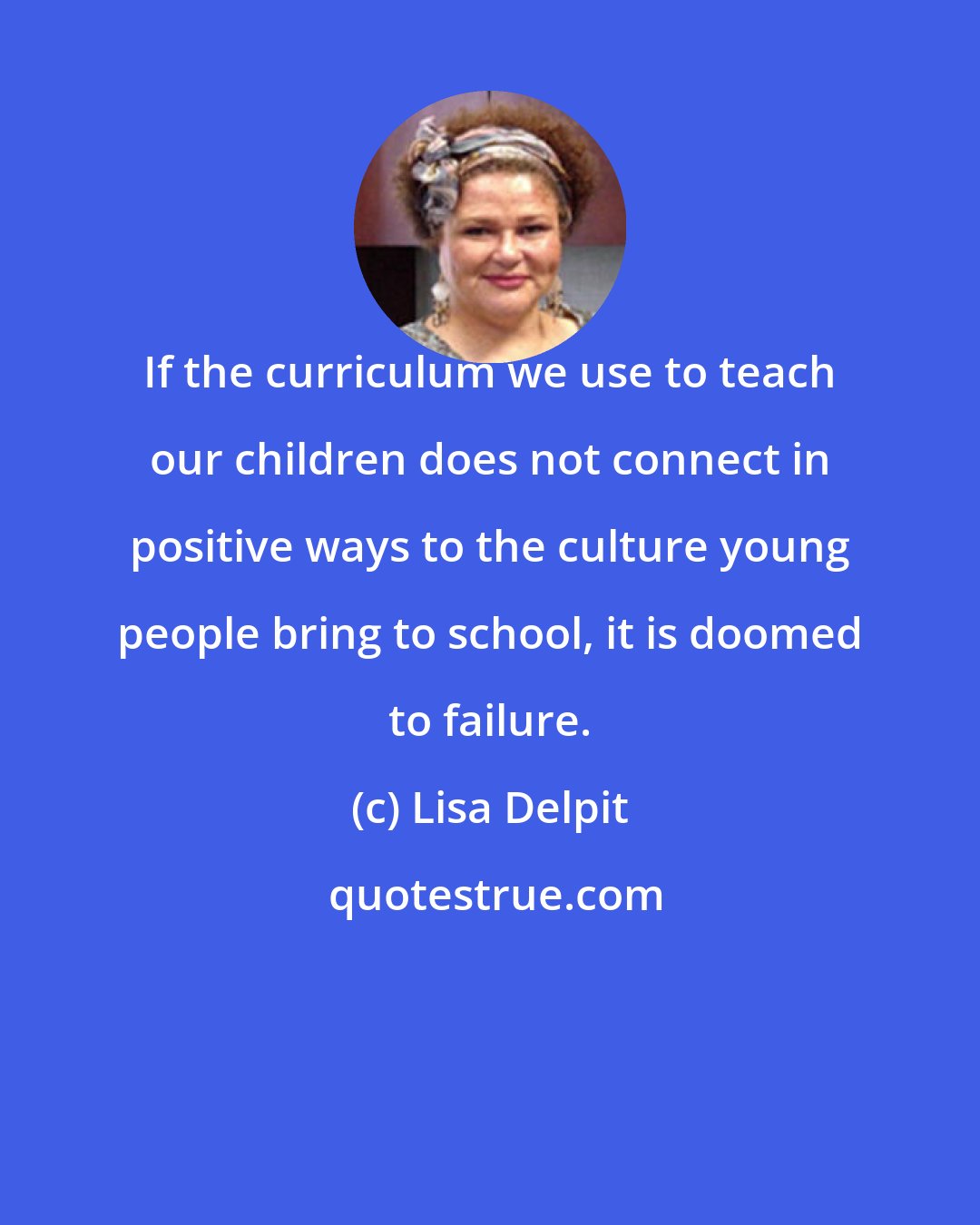 Lisa Delpit: If the curriculum we use to teach our children does not connect in positive ways to the culture young people bring to school, it is doomed to failure.