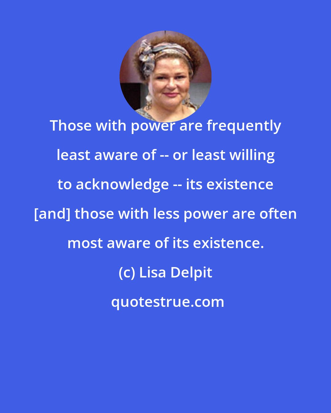 Lisa Delpit: Those with power are frequently least aware of -- or least willing to acknowledge -- its existence [and] those with less power are often most aware of its existence.