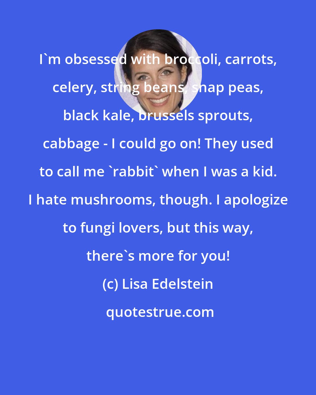 Lisa Edelstein: I'm obsessed with broccoli, carrots, celery, string beans, snap peas, black kale, brussels sprouts, cabbage - I could go on! They used to call me 'rabbit' when I was a kid. I hate mushrooms, though. I apologize to fungi lovers, but this way, there's more for you!