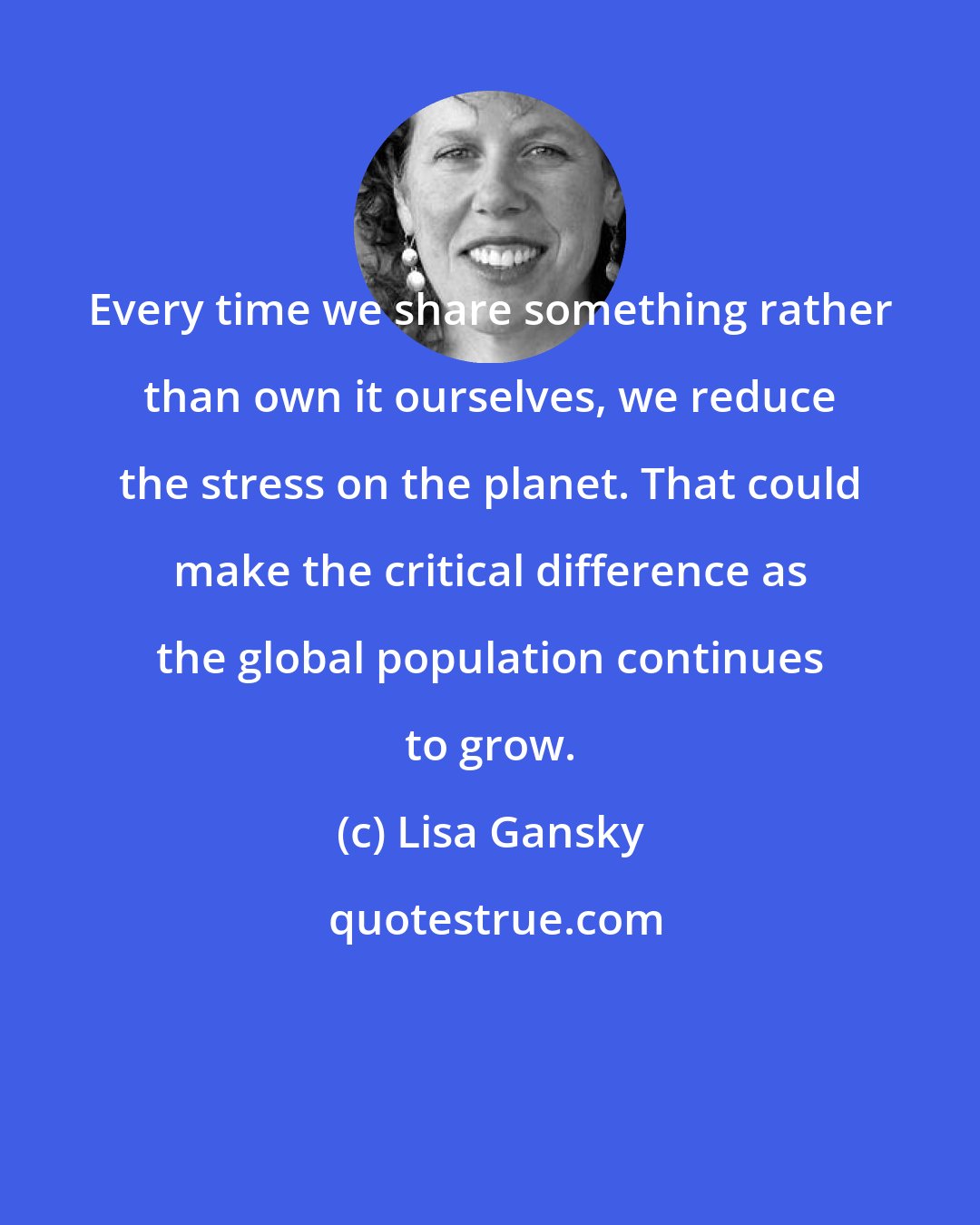 Lisa Gansky: Every time we share something rather than own it ourselves, we reduce the stress on the planet. That could make the critical difference as the global population continues to grow.