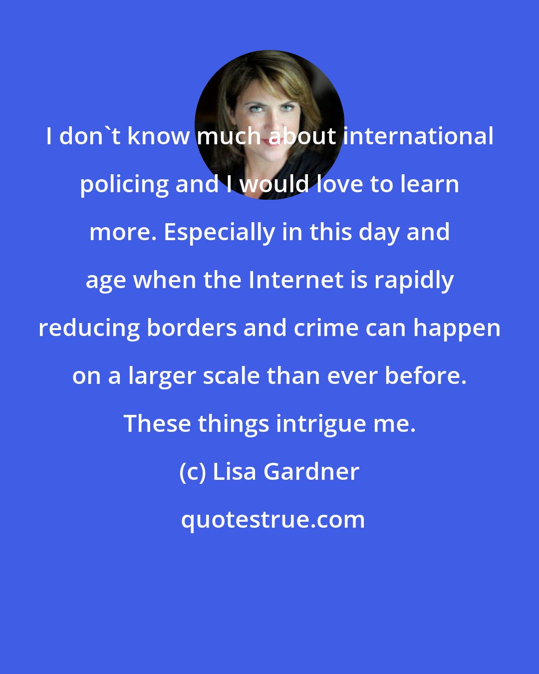 Lisa Gardner: I don't know much about international policing and I would love to learn more. Especially in this day and age when the Internet is rapidly reducing borders and crime can happen on a larger scale than ever before. These things intrigue me.